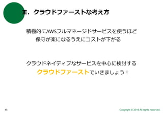 Copyright © 2016 All rights reserved.45
Ⅲ．クラウドファーストな考え方
積極的にAWSフルマネージドサービスを使うほど
保守が楽になるうえにコストが下がる
クラウドネイティブなサービスを中心に検討する
クラウドファーストでいきましょう！
 