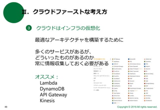 Copyright © 2016 All rights reserved.46
Ⅲ．クラウドファーストな考え方
クラウドはインフラの仮想化３
多くのサービスがあるが、
どういったものがあるのか
常に情報収集しておく必要がある
最適なアーキテクチャを構築するために
オススメ：
Lambda
DynamoDB
API Gateway
Kinesis
 