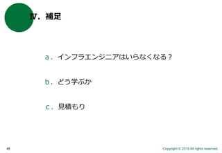 Copyright © 2016 All rights reserved.48
Ⅳ．補足
ａ．インフラエンジニアはいらなくなる？
ｂ．どう学ぶか
ｃ．見積もり
 