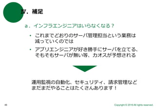 Copyright © 2016 All rights reserved.49
Ⅳ．補足
ａ．インフラエンジニアはいらなくなる？
• これまでどおりのサーバ管理担当という業務は
減っていくのでは
• アプリエンジニアが好き勝手にサーバを立てる、
そもそもサーバが無い等、カオスが予想される
運用監視の自動化、セキュリティ、請求管理など
まだまだやることはたくさんあります！
 