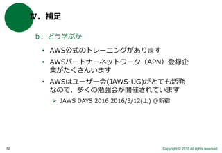 Copyright © 2016 All rights reserved.50
Ⅳ．補足
ｂ．どう学ぶか
• AWS公式のトレーニングがあります
• AWSパートナーネットワーク（APN）登録企
業がたくさんいます
• AWSはユーザー会(JAWS-UG)がとても活発
なので、多くの勉強会が開催されています
 JAWS DAYS 2016 2016/3/12(土) @新宿
 