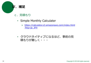 Copyright © 2016 All rights reserved.51
Ⅳ．補足
ｃ．見積もり
• Simple Monthly Calculater
 https://calculator.s3.amazonaws.com/index.html
?lng=ja_JP#
• クラウドネイティブになるほど、事前の見
積もりが難しく・・・
 