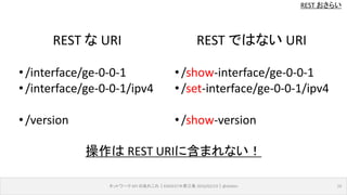 REST おさらい
ネットワーク API のあれこれ｜ENOG37＠燕三条 2016/02/19｜@ebiken 10
REST な URI
•/interface/ge-0-0-1
•/interface/ge-0-0-1/ipv4
•/version
REST ではない URI
•/show-interface/ge-0-0-1
•/set-interface/ge-0-0-1/ipv4
•/show-version
操作は REST URIに含まれない！
 