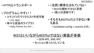REST おさらい
ネットワーク API のあれこれ｜ENOG37＠燕三条 2016/02/19｜@ebiken 11
• HTTP(S) トランスポート
• プログラムしやすい！
• コマンド1行でリクエスト作成可能
• curl, wget ..
• 様々な言語のライブラリ
• Ruby, Python, Go, Perl ...
• （当然）標準化されていない
• RESTは規約ではなく思想
• （個人の見解です）
• そもそもRESTfulだとできない事
もある
• Candidate config + commit とか。
RESTといいながらRESTfulではない実装が多数
• JSON-RPC, XML-RPC
• セッション持ったりしている
 