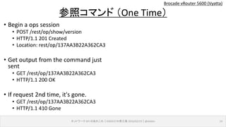 Brocade vRouter 5600 (Vyatta)
ネットワーク API のあれこれ｜ENOG37＠燕三条 2016/02/19｜@ebiken 14
参照コマンド （One Time）
• Begin a ops session
• POST /rest/op/show/version
• HTTP/1.1 201 Created
• Location: rest/op/137AA3B22A362CA3
• Get output from the command just
sent
• GET /rest/op/137AA3B22A362CA3
• HTTP/1.1 200 OK
• If request 2nd time, it's gone.
• GET /rest/op/137AA3B22A362CA3
• HTTP/1.1 410 Gone
 
