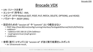 Brocade VDX
• URI: リソースを表す
• エンコード（符号化）：XML
• コマンド：HTTP Method (GET, POST, PUT, PATCH, DELETE, OPTIONS, and HEAD)
• パラメーター：BODY (XML)
• 設定のための “session-id” や “commit” という概念はない
• POST http://host:80/rest/config/running/interface/TenGigabitEthernet/%221/0/5%22/ip
• <address>
• <address>192.168.10.1/24</address>
• <ospf-ignore>true</ospf-ignore>
• </address>
• 参照（実行）コマンドには “session-id” があり実行結果をレスポンス
• ex: l2traceroute-result,
ネットワーク API のあれこれ｜ENOG37＠燕三条 2016/02/19｜@ebiken 16
Brocade VDX
 