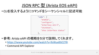 • CLIを投入するようにコマンドをシーケンシャルに記述可能
• 参考: Arista eAPI の概略を５分で説明してくれます。
• https://www.youtube.com/watch?v=9sWux0GCZ78
• Command API Explorer
ネットワーク API のあれこれ｜ENOG37＠燕三条 2016/02/19｜@ebiken 18
JSON RPC 型 (Arista EOS eAPI)
 