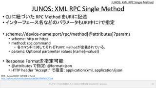 JUNOS: XML RPC Single Method
• CLIに紐づいた RPC Method をURIに記述
• インターフェース名などのパラメータもURI中に?で指定
• scheme://device-name:port/rpc/method[@attributes]?params
• scheme: http or https
• method: rpc command
• 各コマンドに対してそれぞれRPC methodが定義されている。
• params: Optional parameter values (name[=value])
• Response Formatを指定可能
• @attributes で指定: @format=json
• HTTP header “Accept:” で指定：application/xml, application/json
ネットワーク API のあれこれ｜ENOG37＠燕三条 2016/02/19｜@ebiken 19
JUNOS: XML RPC Single Method
参考：JunosのREST APIを使ってみる
http://qiita.com/kazubu/items/e5e0941f66f6c6f2f55a
 