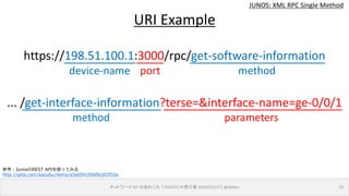 device-name port
JUNOS: XML RPC Single Method
ネットワーク API のあれこれ｜ENOG37＠燕三条 2016/02/19｜@ebiken 20
URI Example
https://198.51.100.1:3000/rpc/get-software-information
... /get-interface-information?terse=&interface-name=ge-0/0/1
method
method parameters
参考：JunosのREST APIを使ってみる
http://qiita.com/kazubu/items/e5e0941f66f6c6f2f55a
 