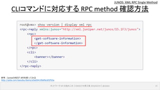 JUNOS: XML RPC Single Method
ネットワーク API のあれこれ｜ENOG37＠燕三条 2016/02/19｜@ebiken 21
CLIコマンドに対応する RPC method 確認方法
参考：JunosのREST APIを使ってみる
http://qiita.com/kazubu/items/e5e0941f66f6c6f2f55a
 