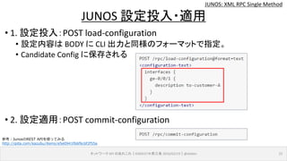 JUNOS: XML RPC Single Method
• 1. 設定投入：POST load-configuration
• 設定内容は BODY に CLI 出力と同様のフォーマットで指定。
• Candidate Config に保存される
• 2. 設定適用：POST commit-configuration
ネットワーク API のあれこれ｜ENOG37＠燕三条 2016/02/19｜@ebiken 22
JUNOS 設定投入・適用
参考：JunosのREST APIを使ってみる
http://qiita.com/kazubu/items/e5e0941f66f6c6f2f55a
 