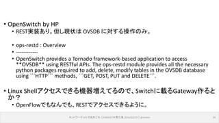 • OpenSwitch by HP
• REST実装あり。但し現状は OVSDB に対する操作のみ。
• ops-restd : Overview
• ------------
• OpenSwitch provides a Tornado framework-based application to access
**OVSDB** using RESTful APIs. The ops-restd module provides all the necessary
python packages required to add, delete, modify tables in the OVSDB database
using ```HTTP``` methods, ```GET, POST, PUT and DELETE```.
• Linux Shellアクセスできる機器増えてるので、Switchに載るGateway作ると
か？
• OpenFlowでもなんでも、RESTでアクセスできるように。
ネットワーク API のあれこれ｜ENOG37＠燕三条 2016/02/19｜@ebiken 26
 