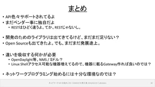 • API色々サポートされてるよ
• まだベンダー事に独自だよ
• RESTはひどく違うよ。てか、RESTじゃないし。
• 開発のためのライブラリは出てきてるけど、まだまだ足りない？
• Open Sourceも出てきたよ。でも、まだまだ発展途上。
• 違いを吸収する何かが必要
• OpenDaylight等、NMS / ミドル？
• Linux Shellアクセス可能な機器増えてるので、機器に載るGateway作れば良いのでは？
• ネットワークプログラミング始めるには十分な環境なのでは？
ネットワーク API のあれこれ｜ENOG37＠燕三条 2016/02/19｜@ebiken 30
まとめ
 