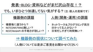 機器側の課題
• 機器毎に違うから？
• NETCONF/YANG難しい？
• REST/WebAPI の手軽さが欲しい？
ネットワーク API のあれこれ｜ENOG37＠燕三条 2016/02/19｜@ebiken 6
発表・BLOG・資料などがまだ沢山存在！？
でも、いまひとつ加速してない気がする？（注：個人の見解です）
人側（開発・運用）の課題
• ネットワーク＆プログラミング両方
分かってる人少ない？
• 日常忙しすぎて時間無い？
⇒ 機器側の現状について調べてみた
（人側については是非ご意見をお聞かせください）
 