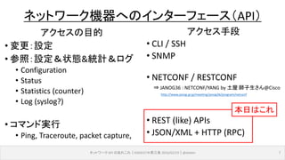 ネットワーク API のあれこれ｜ENOG37＠燕三条 2016/02/19｜@ebiken 7
ネットワーク機器へのインターフェース（API）
アクセスの目的
• 変更：設定
• 参照：設定＆状態&統計＆ログ
• Configuration
• Status
• Statistics (counter)
• Log (syslog?)
• コマンド実行
• Ping, Traceroute, packet capture,
アクセス手段
• CLI / SSH
• SNMP
• NETCONF / RESTCONF
• REST (like) APIs
• JSON/XML + HTTP (RPC)
本日はこれ
⇒ JANOG36 : NETCONF/YANG by 土屋 師子生さん@Cisco
http://www.janog.gr.jp/meeting/janog36/program/netconf
 