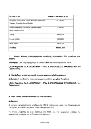 Σελίδα 3 από 9
ΠΕΡΙΦΕΡΕΙΕΣ ΔΗΜΟΣΙΑ ΔΑΠΑΝΗ (σε €)
Ανατολική Μακεδονία & Θράκη, Κεντρική Μακεδονία,
Ήπειρος, Θεσσαλία, Δυτική Ελλάδα
28.756.000
Δυτική Μακεδονία, Ιόνια Νησιά, Πελοπόννησος,
Βόρειο Αιγαίο, Κρήτη
23.044.000
Αττική 9.800.000
Στερεά Ελλάδα 2.800.000
Νότιο Αιγαίο 5.600.000
ΣΥΝΟΛΟ 70.000.000
7. Μπορεί κάποιος ενδιαφερόμενος επενδυτής να υποβάλει δύο προτάσεις στη
Δράση;
Απάντηση: Κάθε επιχείρηση μπορεί να υποβάλει ένα επενδυτικό σχέδιο ανά Α.Φ.Μ.
(βλέπε Κεφάλαιο Ι.1.4 «ΔΙΚΑΙΟΥΧΟΙ – ΟΡΟΙ & ΠΡΟΥΠΟΘΕΣΕΙΣ ΣΥΜΜΕΤΟΧΗΣ» της
Πρόσκλησης)
8. Η επένδυση μπορεί να αφορά περισσότερες από μία Περιφέρειες;
Απάντηση: Η επένδυση θα πρέπει να πραγματοποιηθεί σε μια μόνο Περιφέρεια.
(βλέπε Κεφάλαιο Ι.1.4 «ΔΙΚΑΙΟΥΧΟΙ – ΟΡΟΙ & ΠΡΟΥΠΟΘΕΣΕΙΣ ΣΥΜΜΕΤΟΧΗΣ» της
Πρόσκλησης)
9. Ποιά είναι η διαδικασία υποβολής των αιτήσεων;
Απάντηση:
Οι αιτήσεις χρηματοδότησης υποβάλλονται ΜΟΝΟ ηλεκτρονικά μέσω του Πληροφοριακού
Συστήματος Κρατικών Ενισχύσεων (www.ependyseis.gr/mis)
Το έντυπο υποβολής θα είναι διαθέσιμο στο ΠΣΚΕ από την ημερομηνία έναρξης της
ηλεκτρονικής υποβολής των αιτήσεων χρηματοδότησης.
 