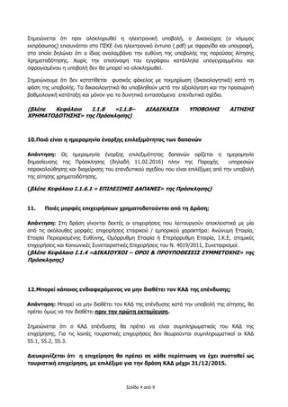 Σελίδα 4 από 9
Σημειώνεται ότι πριν ολοκληρωθεί η ηλεκτρονική υποβολή, ο Δικαιούχος (ο νόμιμος
εκπρόσωπος) επισυνάπτει στο ΠΣΚΕ ένα ηλεκτρονικό έντυπο (.pdf) με σφραγίδα και υπογραφή,
στο οποίο δηλώνει ότι ο ίδιος αναλαμβάνει την ευθύνη της υποβολής της παρούσας Αίτησης
Χρηματοδότησης. Χωρίς την επισύναψη του εγγράφου κατάλληλα υπογεγραμμένου και
σφραγισμένου η υποβολή δεν θα μπορεί να ολοκληρωθεί.
Σημειώνουμε ότι δεν κατατίθεται φυσικός φάκελος με τεκμηρίωση (δικαιολογητικά) κατά τη
φάση της υποβολής. Τα δικαιολογητικά θα υποβληθούν μετά την αξιολόγηση και την προσωρινή
βαθμολογική κατάταξη και μόνον για τα δυνητικά εντασσόμενα επενδυτικά σχέδια.
(βλέπε Κεφάλαιο Ι.1.8 «Ι.1.8– ΔΙΑΔΙΚΑΣΙΑ ΥΠΟΒΟΛΗΣ ΑΙΤΗΣΗΣ
ΧΡΗΜΑΤΟΔΟΤΗΣΗΣ» της Πρόσκλησης)
10.Ποιά είναι η ημερομηνία έναρξης επιλεξιμότητας των δαπανών
Απάντηση: Ως ημερομηνία έναρξης επιλεξιμότητας δαπανών ορίζεται η ημερομηνία
δημοσίευσης της Πρόσκλησης (δηλαδή 11.02.2016) πλην της Παροχής υπηρεσιών
παρακολούθησης και διαχείρισης του επενδυτικού σχεδίου που είναι επιλέξιμες από την υποβολή
της αίτησης χρηματοδότησης.
(βλέπε Κεφάλαιο Ι.1.6.1 « ΕΠΙΛΕΞΙΜΕΣ ΔΑΠΑΝΕΣ» της Πρόσκλησης)
11. Ποιές μορφές επιχειρήσεων χρηματοδοτούνται από τη Δράση;
Απάντηση: Στη δράση γίνονται δεκτές οι επιχειρήσεις που λειτουργούν αποκλειστικά με μία
από τις ακόλουθες μορφές: επιχειρήσεις εταιρικού / εμπορικού χαρακτήρα: Ανώνυμη Εταιρία,
Εταιρία Περιορισμένης Ευθύνης, Ομόρρυθμη Εταιρία ή Ετερόρρυθμη Εταιρία, Ι.Κ.Ε, ατομικές
επιχειρήσεις και Κοινωνικές Συνεταιριστικές Επιχειρήσεις του Ν. 4019/2011, Συνεταιρισμοί.
(βλέπε Κεφάλαιο Ι.1.4 «ΔΙΚΑΙΟΥΧΟΙ – ΟΡΟΙ & ΠΡΟΥΠΟΘΕΣΕΙΣ ΣΥΜΜΕΤΟΧΗΣ» της
Πρόσκλησης)
12.Μπορεί κάποιος ενδιαφερόμενος να μην διαθέτει τον ΚΑΔ της επένδυσης;
Απάντηση: Μπορεί να μην διαθέτει τον ΚΑΔ της επένδυσης κατά την υποβολή της αίτησης, θα
πρέπει όμως να τον διαθέτει πριν την πρώτη εκταμίευση.
Σημειώνεται ότι ο ΚΑΔ επένδυσης θα πρέπει να είναι συμπληρωματικός του ΚΑΔ της
επιχείρησης. Για τις λοιπές τουριστικές επιχειρήσεις δεν θεωρούνται συμπληρωματικοί οι ΚΑΔ
55.1, 55.2, 55.3.
Διευκρινίζεται ότι η επιχείρηση θα πρέπει σε κάθε περίπτωση να έχει συσταθεί ως
τουριστική επιχείρηση, με επιλέξιμο για την δράση ΚΑΔ μέχρι 31/12/2015.
 