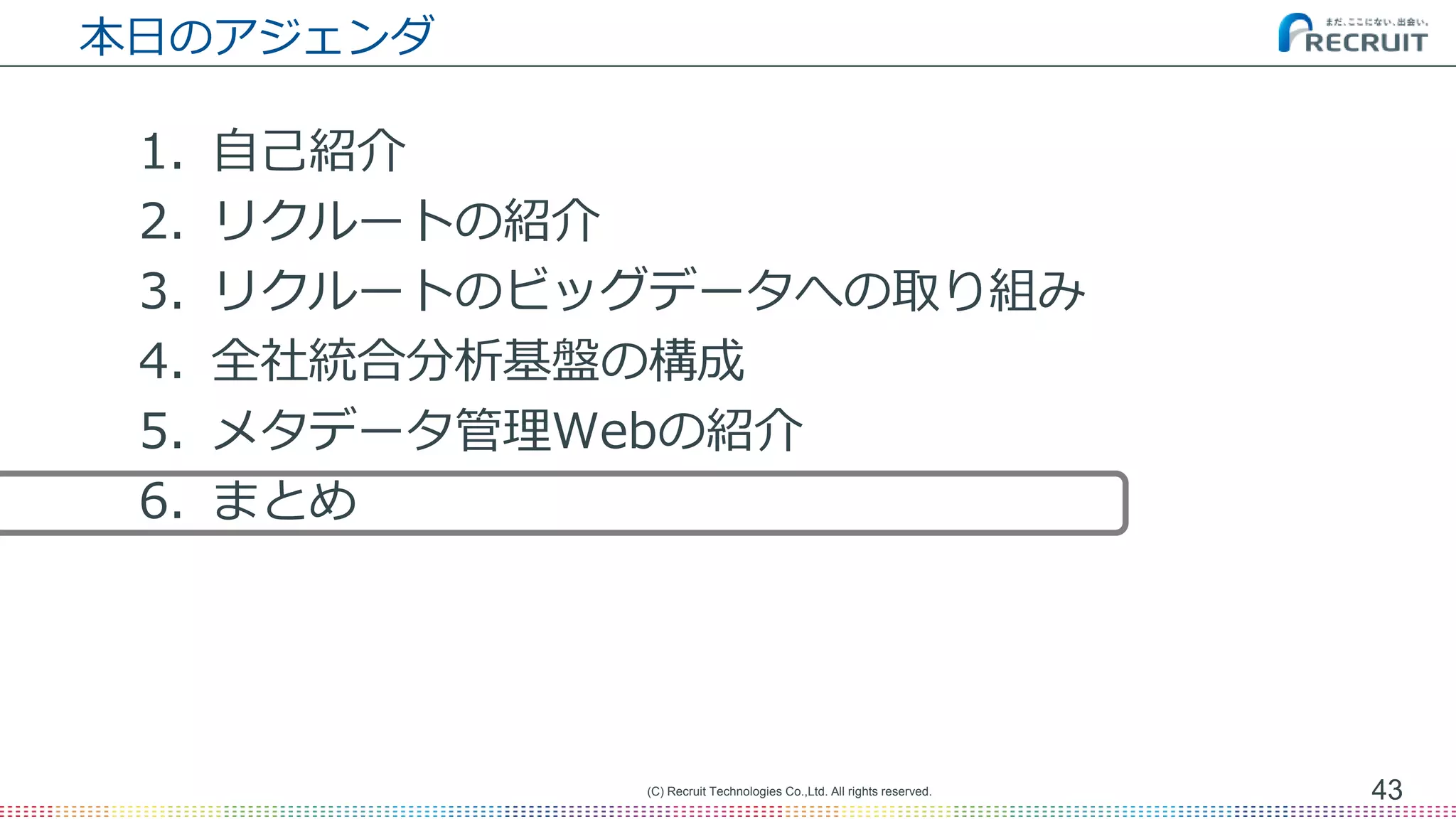 本日のアジェンダ
1. 自己紹介
2. リクルートの紹介
3. リクルートのビッグデータへの取り組み
4. 全社統合分析基盤の構成
5. メタデータ管理Webの紹介
6. まとめ
43(C) Recruit Technologies Co.,Ltd. All rights reserved.
 