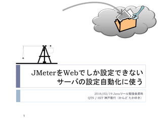 JMeterをWebでしか設定できない
サーバの設定自動化に使う
2016/02/19 Javaツール勉強会資料
QTS / ISIT 神戸隆行（かんど たかゆき）
1
 