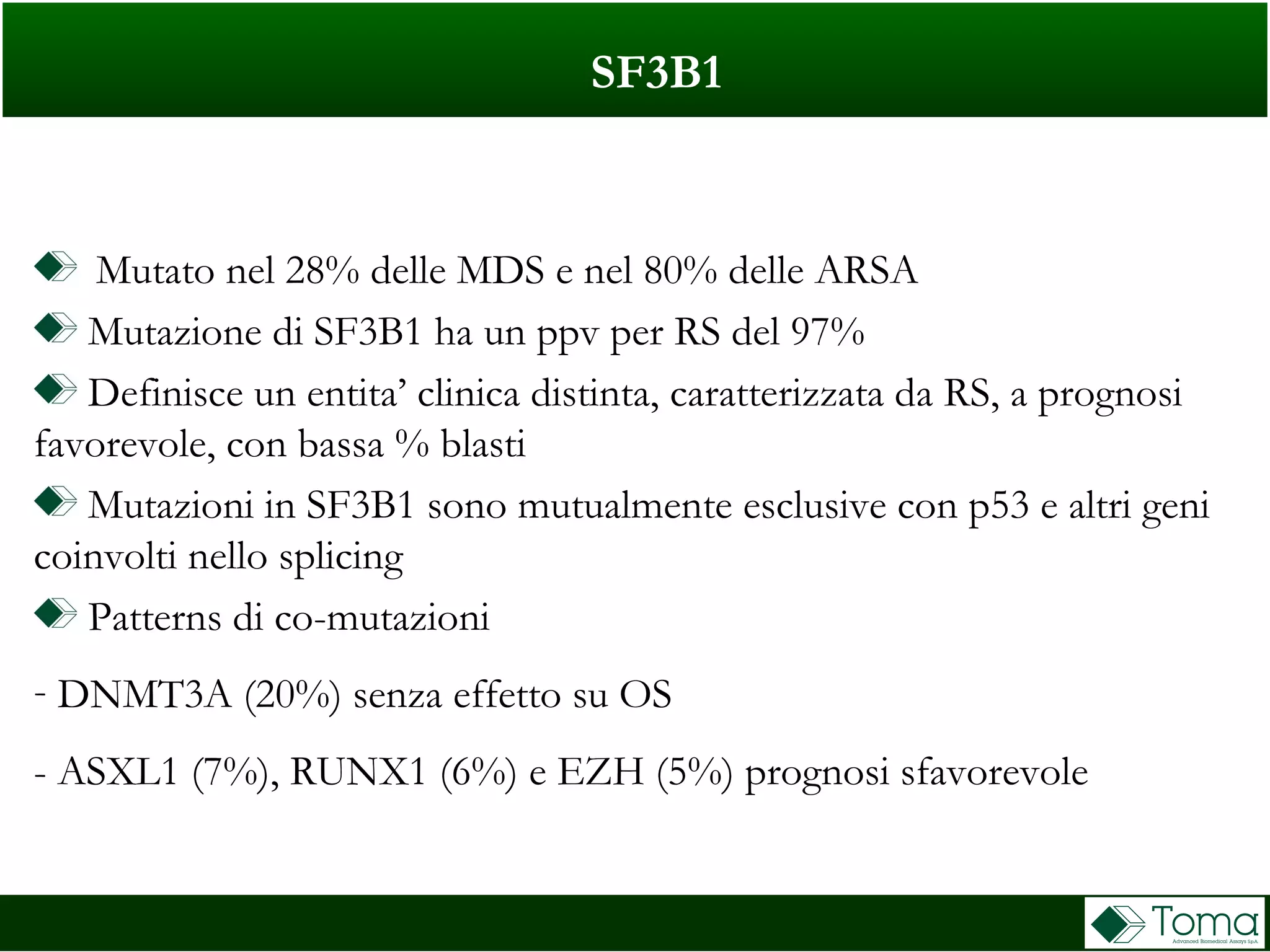 SF3B1
Mutato nel 28% delle MDS e nel 80% delle ARSA
Mutazione di SF3B1 ha un ppv per RS del 97%
Definisce un entita’ clinica distinta, caratterizzata da RS, a prognosi
favorevole, con bassa % blasti
Mutazioni in SF3B1 sono mutualmente esclusive con p53 e altri geni
coinvolti nello splicing
Patterns di co-mutazioni
- DNMT3A (20%) senza effetto su OS
- ASXL1 (7%), RUNX1 (6%) e EZH (5%) prognosi sfavorevole
 