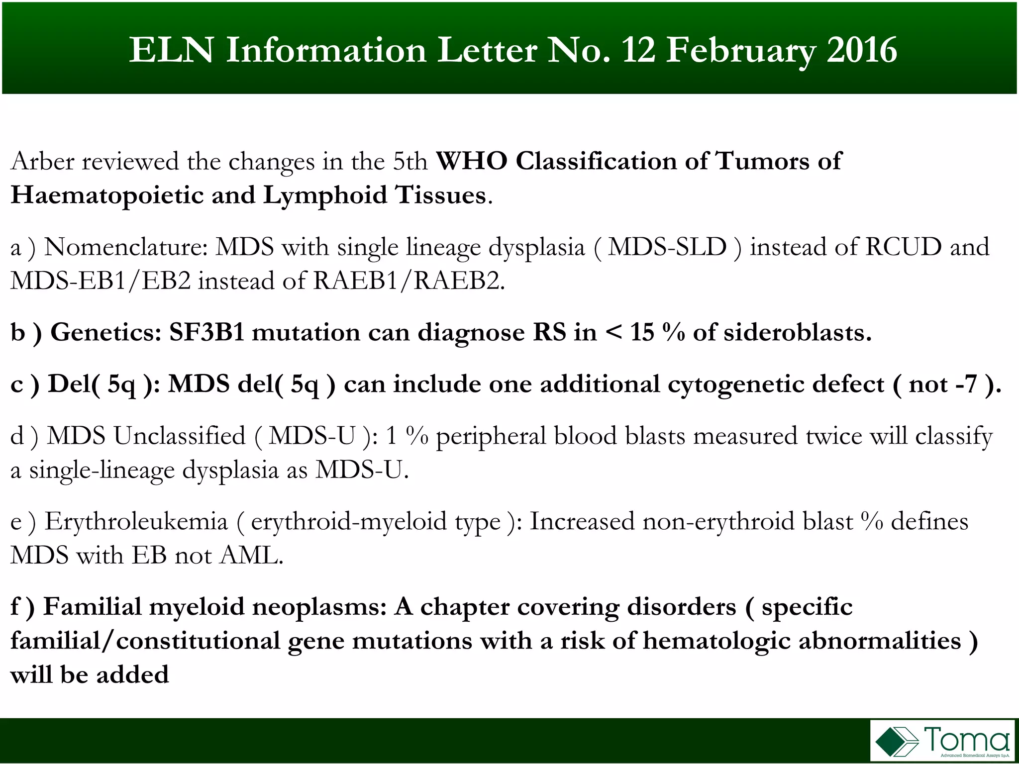 Arber reviewed the changes in the 5th WHO Classification of Tumors of
Haematopoietic and Lymphoid Tissues.
a ) Nomenclature: MDS with single lineage dysplasia ( MDS-SLD ) instead of RCUD and
MDS-EB1/EB2 instead of RAEB1/RAEB2.
b ) Genetics: SF3B1 mutation can diagnose RS in < 15 % of sideroblasts.
c ) Del( 5q ): MDS del( 5q ) can include one additional cytogenetic defect ( not -7 ).
d ) MDS Unclassified ( MDS-U ): 1 % peripheral blood blasts measured twice will classify
a single-lineage dysplasia as MDS-U.
e ) Erythroleukemia ( erythroid-myeloid type ): Increased non-erythroid blast % defines
MDS with EB not AML.
f ) Familial myeloid neoplasms: A chapter covering disorders ( specific
familial/constitutional gene mutations with a risk of hematologic abnormalities )
will be added
ELN Information Letter No. 12 February 2016
 