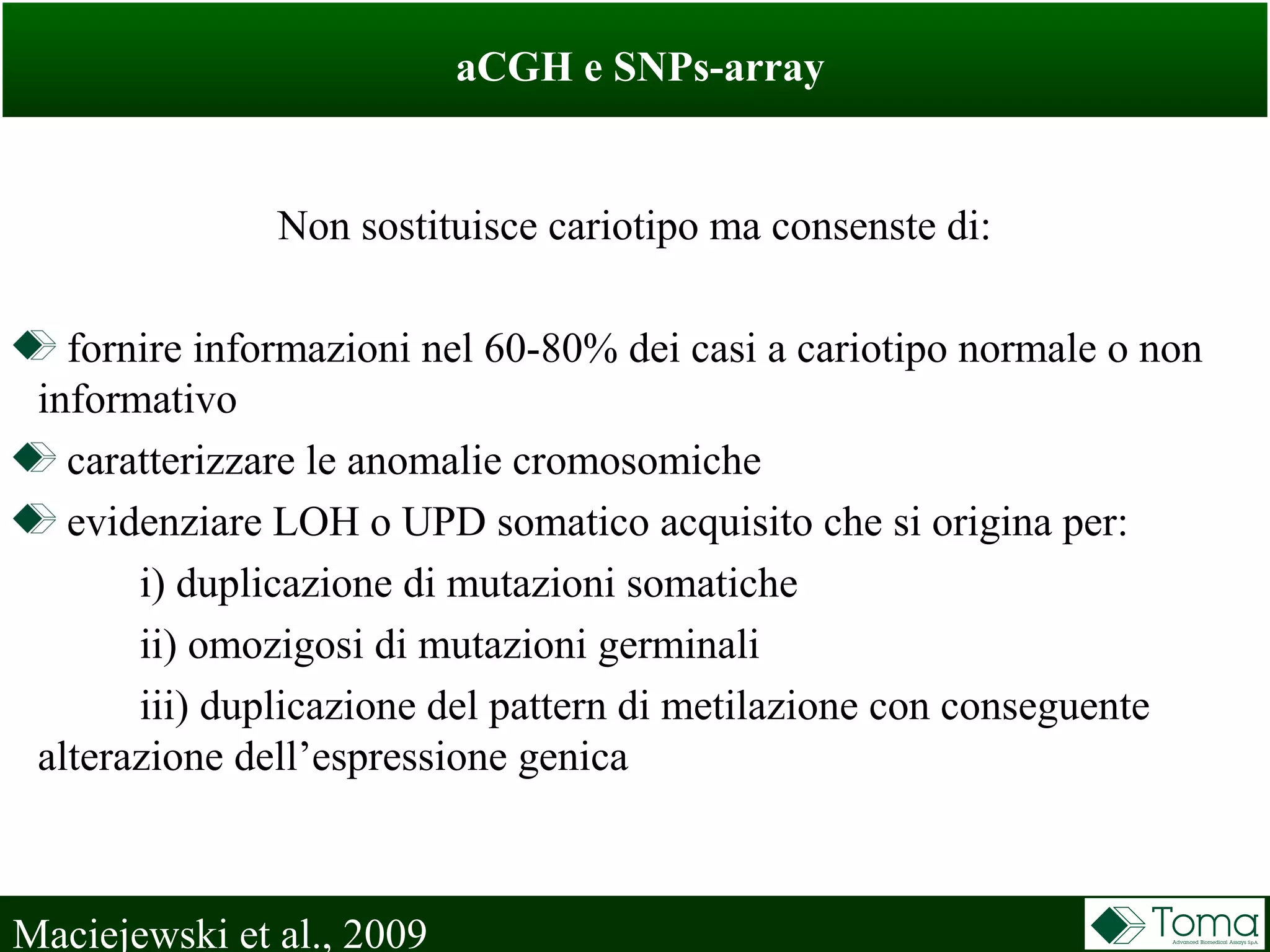 aCGH e SNPs-array
Maciejewski et al., 2009
Non sostituisce cariotipo ma consenste di:
fornire informazioni nel 60-80% dei casi a cariotipo normale o non
informativo
caratterizzare le anomalie cromosomiche
evidenziare LOH o UPD somatico acquisito che si origina per:
i) duplicazione di mutazioni somatiche
ii) omozigosi di mutazioni germinali
iii) duplicazione del pattern di metilazione con conseguente
alterazione dell’espressione genica
 