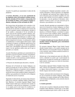 Acuerdo: Se aprobó por unanimidad el orden del día
propuesto.
3. Lectura, discusión y, en su caso, aprobación de
las siguientes actas: de la primera reunión extraor-
dinaria, iniciada el 27 de octubre y clausurada el 24
de noviembre de 2015; y de la primera reunión or-
dinaria, celebrada el 24 de noviembre de 2015
Por instrucciones del presidente de la comisión, el di-
putado Miguel Ángel Sulub Caamal, sometió a consi-
deración de los presentes la dispensa de la lectura del
acta de la primera reunión extraordinaria, iniciada el
27 de octubre y clausurada el 24 de noviembre de
2015 y del acta de la primera reunión ordinaria, cele-
brada el 24 de noviembre de 2015, en virtud de haber
sido remitidas con anterioridad para su análisis a cada
uno de los integrantes de la comisión, resultando apro-
bada la dispensa de la lectura. A continuación solicitó
se manifestasen si existía alguna observación o algún
comentario al respecto; no habiendo quién hiciera uso
de la palabra, les preguntó que si eran de aprobarse
ambas actas, solicitándoles manifestarse levantando la
mano si era de aprobarse ambas actas, por lo que se
procedió a su votación.
Acuerdo: Resultaron aprobadas por unanimidad de los
presentes el acta de la primera reunión extraordinaria,
iniciada el 27 de octubre y clausurada el 24 de no-
viembre de 2015, y la de la primera reunión ordinaria,
celebrada el 24 de noviembre de 2015.
4. Proyectos de dictamen para discusión y votación.
Dictamen de la Comisión de Asuntos Indígenas con
punto de acuerdo por el cual se exhorta a los titulares
de los Poderes Ejecutivo y Legislativo de las entidades
federativas y el Distrito Federal, a considerar la asig-
nación de recursos para establecer planes, programas y
políticas que garanticen los derechos de los indígenas
en materia de acceso a la justicia.
Siguiendo el orden del día, por instrucciones del presi-
dente de la comisión, diputado Vitálico Cándido Co-
heto Martínez, el secretario diputado Miguel Ángel
Sulub Caamal señaló que el dictamen fue turnado en
su momento a cada uno de los integrantes, y lo tenían
en su carpeta, por lo cual expuso los resolutivos co-
rrespondientes del dictamen, para su consideración.
A continuación el diputado presidente sometió a dis-
cusión el dictamen y solicito registrarse a las diputadas
y los diputados que quisieran hacer alguna observa-
ción al dictamen, para concederles la palabra. En vista
de que nadie solicitó el uso de la palabra, consultó a
los presentes, si era de aprobarse el dictamen, solici-
tándoles levantar la mano a los que estuvieron por la
afirmativa, procediéndose a la votación.
Acuerdo: Resultó aprobado por unanimidad, el Dicta-
men de la Comisión de Asuntos Indígenas con Punto
de Acuerdo por el cual se exhorta a los titulares de los
Poderes Ejecutivo y Legislativo de las Entidades Fe-
derativas y el Distrito Federal, a considerar la asigna-
ción de recursos para establecer planes, programas y
políticas que garanticen los derechos de los indígenas
en materia de acceso a la justicia.
5. Asuntos turnados por la mesa directiva de la ho-
norable Cámara de Diputados, para conocimiento
de los integrantes
El secretario diputado Miguel Ángel Sulub Caamal
abordó el punto relativo a los asuntos turnados por la
Mesa Directiva de la honorable Cámara de Diputados
a esta comisión, entre la última reunión de nuestra co-
misión a la fecha de hoy.
Informó que se han turnado por parte de la Mesa Di-
rectiva, solamente un asunto, que es precisamente la
proposición con punto de acuerdo que se aprobó en el
punto anterior, mismo que ya se tiene de conocimien-
to de los asistentes.
El presidente, diputado Vitálico Cándido Coheto Mar-
tínez, solicitó a los integrantes manifestaran si existie-
se alguna observación respecto a este punto; no ha-
biendo ninguna intervención al respecto.
Tramite: se hicieron del conocimiento de los Integran-
tes de la Comisión de Asuntos indígenas, dela LXIII
Legislatura, los asuntos turnados por la Mesa Directi-
va de la Cámara de Diputados a esta comisión, hasta la
presente fecha.
6. Asuntos generales
Al inicio de la reunión el diputado presidente Vitálico
Cándido Coheto Martínez comentó que se está elabo-
rando una propuesta para reunir a todos los que inter-
Viernes 19 de febrero de 2016 Gaceta Parlamentaria11
 