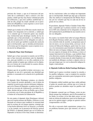 próximo día viernes, y que en el transcurso del pre-
sente día se confirmará y dará a conocer a los inte-
grantes; señaló que hay muy buena voluntad por parte
de la Directora, y que estos cambios, también han ve-
nido de ella, porque ha estado saliendo con el presi-
dente de la República a varias regiones o con el secre-
tario de Desarrollo Social.
Señaló que la titular de la CDI tiene mucho interés de
saludar a los integrantes de la comisión, y señaló que
se le comentó que la Comisión quiere una reunión
muy institucional para desahogar muchas de las in-
quietudes que se han presentado, y se establezca una
estrecha comunicación con los delegados en cada es-
tado, de tal suerte que también se pueda dar cuenta de
qué se está haciendo y que se atiendan prioritariamen-
te los temas que los integrantes vayan a exponer en ca-
da una de las delegaciones.
c. Diputado Hugo Alejo Domínguez
Señaló que se hace necesaria la reunión con la CDI y
que se hace necesario presentarse ante las dependen-
cias, para que también a su vez ellos, pudieran en los
estados atender al equipo que colabora con los diputa-
dos en el ánimo de ir resolviendo los asuntos directa-
mente en las delegaciones.
Propuso que de ser posible la titular convocara a sus
delegados en aras de ir generando una identidad que
permita ir avanzando en la solución de la problemáti-
ca.
El diputado Alejo Domínguez propuso, en relación
con el punto de acuerdo aprobado y con el ánimo de
impulsar la justicia para nuestros hermanos indígenas,
que en la Cámara de Diputados se pudiera hacer la fir-
ma de un convenio de colaboración, con todos los es-
tados, distinto del que se hizo en Puebla, que se firmó
el convenio con el señor presidente de la República y
el titular de la Secretaría de Gobernación.
En otro punto el diputado Alejo Domínguez informó
que en la región totonaca de Puebla y Veracruz se está
haciendo un esfuerzo para establecer la normatividad
para la escritura de esa lengua materna, comentó que
se han hecho diferentes foros en Veracruz y en Puebla
y se ha contado con la presencia del director general
del INALI, el diputado planteó que en la Cámara de
Diputados se hiciera el foro final, donde se determina-
rán las conclusiones sobre ese trabajo tan importante
que se está haciendo, Señaló que algo que ya hicieron
ellos fue unificar la interpretación del Himno Nacio-
nal, por las variantes que hay en cada una de las re-
giones de esa cultura.
El presidente, diputado Vitálico Cándido Coheto Mar-
tínez, respondió que la primera reunión con la titular
de la CDI sería solamente de los integrantes con ella;
ahí le plantearían la posibilidad de una reunión con to-
dos sus delegados.
En cuanto a la reunión final sobre la Lengua Materna
de la Región Totonaca señaló. que si los integrantes de
esta comisión están de acuerdo, se programase para el
mes de enero y en esa misma fecha, convocar a la di-
rectora de Educación Indígena, quién tiene los recur-
sos y los instrumentos para fomentar la elaboración de
libros de texto en lenguas indígenas, de seguir dándo-
les esos espacios al manejo de los idiomas, es decir, al
manejo funcional de los idiomas, y que también llame
a los directores estatales de Educación Indígena y aquí
se pueda abordar el tema tanto de orden lingüístico co-
mo también de albergues escolares y algunos otros te-
mas que tengan que ver con la educación indígena bi-
lingüe e intercultural.
d. Diputado Guillermo Rafael Santiago Rodríguez.
Señaló que le parece excelente respetar la consulta a
los pueblos indígenas, y que se respeten los acuerdos
que son sumamente necesarios para el progreso de los
pueblos indígenas.
El diputado celebró también que haya salido adelante
el punto de acuerdo para solicitar que en el tema de
justicia puedan ser atendidos mejor los pueblos indí-
genas.
El diputado comentó que en Chiapas, existe un pro-
blema, porque hay intérpretes, pero la Procuraduría no
los llama; ya existen; ya les han dado cursos; ya está
todo un sistema de traductores, pero no los llaman por-
que no les quieren pagar o porque no quieren sentirse
comprometidos con ellos.
Por ello es necesario darle seguimiento, porque sí es
un problema bastante grave que tenemos, en todo el
país.
Viernes 19 de febrero de 2016 Gaceta Parlamentaria13
 