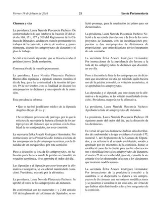 Clausura y cita
La presidenta, Laura Nereida Plascencia Pacheco: De
conformidad con lo que establece la fracción IV del ar-
tículo 168, 171, 177 y 209 del Reglamento de la Cá-
mara de Diputados, declaró en reunión permanente los
trabajos de la comisión, a efecto de analizar y, poste-
riormente, discutir los anteproyectos de dictamen y el
plan de trabajo.
Se citó a la reunión siguiente, que se llevaría a cabo el
próximo jueves 26 de noviembre.
Continuación de la reunión permanente.
La presidenta, Laura Nereida Plascencia Pacheco:
Buenos días diputadas y diputado estamos reunidos el
día de hoy, para dar continuidad a la reunión del jue-
ves 19 de noviembre, con la finalidad de discutir los
anteproyectos de dictamen y una opinión de la comi-
sión.
Esta presidencia informa:
• Que se recibió justificante médico de la diputada
Angélica Reyes Ávila, y;
• Se recibieron peticiones de prórroga, por lo que le
solicito a la secretaria de lectura al listado de los an-
teproyectos de dictamen que se retiran, con la fina-
lidad de ser enriquecidos, por esta comisión.
La secretaria Érika Araceli Rodríguez Hernández: Por
instrucciones de la Presidencia dio lectura a la lista de
los anteproyectos de dictamen que se retiran, con la fi-
nalidad de ser enriquecidos, por esta comisión.
Puso a discusión la lista de los anteproyectos, no ha-
biendo quién hiciera uso de la palabra se consultó, en
votación económica, si se aprobaba el orden del día.
Las diputadas y el diputado que estuviesen por la afir-
mativa o la negativa, se les solicitó manifestarlo (vota-
ción). Presidenta, mayoría por la afirmativa.
La presidenta, Laura Nereida Plascencia Pacheco: Se
aprobó el retiro de los anteproyectos de dictamen.
De conformidad con los numerales 1 y 2 del artículo
183 del reglamento de la Cámara de Diputados, se so-
licitó prorroga, para la ampliación del plazo para ser
dictaminados.
La presidenta, Laura Nereida Plascencia Pacheco: So-
licitó a la secretaría diera lectura a la lista de los ante-
proyectos de dictamen, con las modificaciones pro-
puestas a dos anteproyectos de dictámenes de
proposiciones que serán discutidos por los integrantes
de esta comisión.
La secretaria Érika Araceli Rodríguez Hernández:
Por instrucciones de la presidencia dio lectura a la
lista de los anteproyectos de dictamen que discutirí-
an ese día.
Puso a discusión la lista de los anteproyectos de dicta-
men que discutirían ese día, no habiendo quién hiciera
uso de la palabra consultó, en votación económica, si
se aprobaban los anteproyectos.
Las diputadas y el diputado que estuviesen por la afir-
mativa o la negativa, se les solicitó manifestarlo (vota-
ción). Presidenta, mayoría por la afirmativa.
La presidenta, Laura Nereida Plascencia Pacheco:
Aprobada la lista de anteproyectos de dictamen.
La presidenta, Laura Nereida Plascencia Pacheco: El
siguiente punto del orden del día, era la discusión de
los dictámenes.
En virtud de que los dictámenes habían sido distribui-
dos de conformidad a lo que establece el artículo 177,
numeral 3, del Reglamento de la Cámara de Diputa-
dos, y en referencia al acuerdo establecido, votado y
aprobado por los miembros de la comisión, donde se
estableció como fecha límite para recibir observacio-
nes o modificaciones a los anteproyectos de dictamen,
el martes 25 de noviembre del presente, consulte la se-
cretaría si se les dispensaba la lectura a los dictámenes
que tuvieron modificaciones.
La secretaria Érika Araceli Rodríguez Hernández:
Por instrucciones de la presidencia consultó a la
asamblea si se dispensaba la lectura a los antepro-
yectos de dictámenes que no tuvieron modificaciones
y se pusieron a votación en un sólo acto, en virtud de
que habían sido distribuidos a las y los integrantes de
la comisión.
Viernes 19 de febrero de 2016 Gaceta Parlamentaria21
 