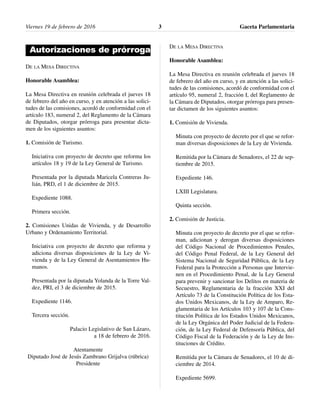 Viernes 19 de febrero de 2016 Gaceta Parlamentaria3
Autorizaciones de prórroga
DE LA MESA DIRECTIVA
Honorable Asamblea:
La Mesa Directiva en reunión celebrada el jueves 18
de febrero del año en curso, y en atención a las solici-
tudes de las comisiones, acordó de conformidad con el
artículo 183, numeral 2, del Reglamento de la Cámara
de Diputados, otorgar prórroga para presentar dicta-
men de los siguientes asuntos:
1. Comisión de Turismo.
Iniciativa con proyecto de decreto que reforma los
artículos 18 y 19 de la Ley General de Turismo.
Presentada por la diputada Maricela Contreras Ju-
lián, PRD, el 1 de diciembre de 2015.
Expediente 1088.
Primera sección.
2. Comisiones Unidas de Vivienda, y de Desarrollo
Urbano y Ordenamiento Territorial.
Iniciativa con proyecto de decreto que reforma y
adiciona diversas disposiciones de la Ley de Vi-
vienda y de la Ley General de Asentamientos Hu-
manos.
Presentada por la diputada Yolanda de la Torre Val-
dez, PRI, el 3 de diciembre de 2015.
Expediente 1146.
Tercera sección.
Palacio Legislativo de San Lázaro,
a 18 de febrero de 2016.
Atentamente
Diputado José de Jesús Zambrano Grijalva (rúbrica)
Presidente
DE LA MESA DIRECTIVA
Honorable Asamblea:
La Mesa Directiva en reunión celebrada el jueves 18
de febrero del año en curso, y en atención a las solici-
tudes de las comisiones, acordó de conformidad con el
artículo 95, numeral 2, fracción I, del Reglamento de
la Cámara de Diputados, otorgar prórroga para presen-
tar dictamen de los siguientes asuntos:
1. Comisión de Vivienda.
Minuta con proyecto de decreto por el que se refor-
man diversas disposiciones de la Ley de Vivienda.
Remitida por la Cámara de Senadores, el 22 de sep-
tiembre de 2015.
Expediente 146.
LXIII Legislatura.
Quinta sección.
2. Comisión de Justicia.
Minuta con proyecto de decreto por el que se refor-
man, adicionan y derogan diversas disposiciones
del Código Nacional de Procedimientos Penales,
del Código Penal Federal, de la Ley General del
Sistema Nacional de Seguridad Pública, de la Ley
Federal para la Protección a Personas que Intervie-
nen en el Procedimiento Penal, de la Ley General
para prevenir y sancionar los Delitos en materia de
Secuestro, Reglamentaria de la fracción XXI del
Artículo 73 de la Constitución Política de los Esta-
dos Unidos Mexicanos, de la Ley de Amparo, Re-
glamentaria de los Artículos 103 y 107 de la Cons-
titución Política de los Estados Unidos Mexicanos,
de la Ley Orgánica del Poder Judicial de la Federa-
ción, de la Ley Federal de Defensoría Pública, del
Código Fiscal de la Federación y de la Ley de Ins-
tituciones de Crédito.
Remitida por la Cámara de Senadores, el 10 de di-
ciembre de 2014.
Expediente 5699.
 