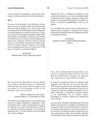 activista en pro de los migrantes, y observamos el mu-
ro que se utiliza actualmente como límite fronterizo.
Día 3
El viernes 18 de diciembre, a las 10:00 horas, comen-
zamos nuestras actividades dentro de las instalaciones
del centro cultural Tijuana, en el cual se llevó a cabo
la conmemoración del Día Internacional del Migrante,
en donde abordamos una plática respecto de la situa-
ción y propósito del programa Diputada Amiga, Dipu-
tado Amigo, las actividades y proyectos por realizarse
en el próximo año, así como la situación migratoria en
nuestro país, entregamos informes sobre las activida-
des que se han realizado. Nuestras actividades finali-
zaron en el centro cultural de Tijuana y nos traslada-
mos al aeropuerto para salir en el vuelo de las 14:00
horas, con destino a la Ciudad de México.
Atentamente
Diputada María Victoria Mercado Sánchez
DEL DIPUTADO GUILLERMO RAFAEL SANTIAGO RODRÍ-
GUEZ, SOBRE ACTIVIDADES REALIZADAS AL AMPARO DEL
PROGRAMA DIPUTADA AMIGA, DIPUTADO AMIGO ENTRE
LOS MARTES 22 Y 29 DE DICIEMBRE DE 2015 EN SAN
CRISTÓBAL DE LAS CASAS, CHIAPAS
Palacio Legislativo de San Lázaro.-
Ciudad de México, a 16 de febrero de 2016.
De acuerdo con las disposiciones y los acuerdos toma-
dos por los órganos legislativos competentes, estimé
conveniente llevar a cabo mi participación el martes
22, miércoles 23 y martes 29 de diciembre de 2015 en
los módulos de atención instalados en la terminal de
autobuses OCC y el centro histórico de San Cristóbal
de Las Casas, Chiapas.
Durante estos días se distribuyeron folletería y otros
materiales informativos, así como se atendieron dudas
y comentarios de los viajeros, migrantes y demás inte-
resados en el desarrollo del programa. En ningún mo-
mento se registraron irregularidades contra los mi-
grantes.
Las actividades de atención de los connacionales en
tránsito hacia sus hogares se realizaron con el apoyo
de personal de Instituto Nacional de Migración adscri-
to al programa Paisano.
Atentamente
Diputado Guillermo Rafael Santiago Rodríguez
(rúbrica)
DE LA DIPUTADA MIRIAM DENNIS IBARRA RANGEL, RE-
LATIVO A LA EXPOSICIÓN SOBRE TECNOLOGÍA EDUCATIVA
BETT SHOW 2016 LONDON, CELEBRADA DEL MIÉRCOLES
20 AL SÁBADO 23 DE ENERO DE 2016 EN LONDRES
El centro de exposiciones ExCel en el Reino Unido
congregó, como cada año, en el evento Bett Show
2016 London, exposición sobre tecnología educativa,
a una serie de fabricantes enfocadas en la ciencia y tec-
nología en la educación, dando oportunidad a los asis-
tentes, interesados y conocedores en materia educati-
va, de experimentar con los últimos avances
tecnológicos y escuchar a expertos en la industria de
todo el mundo.
Los expositores abordaron, principalmente, los niveles
educativos de primaria y secundaria esencialmente por
constituir un pilar en el desarrollo de nuevos procesos
de enseñanza-aprendizaje, sin omitir diversas propues-
tas enfocadas a la educación superior, educación avan-
zada, educación para niños con necesidades especiales
y discapacidad, proyectando otras propuestas para ám-
Gaceta Parlamentaria Viernes 19 de febrero de 201630
 