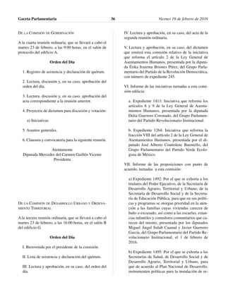 DE LA COMISIÓN DE GOBERNACIÓN
A la cuarta reunión ordinaria, que se llevará a cabo el
martes 23 de febrero, a las 9:00 horas, en el salón de
protocolo del edificio A.
Orden del Día
1. Registro de asistencia y declaración de quórum.
2. Lectura, discusión y, en su caso, aprobación del
orden del día.
3. Lectura, discusión y, en su caso, aprobación del
acta correspondiente a la reunión anterior.
4. Proyectos de dictamen para discusión y votación:
a) Iniciativas
5. Asuntos generales.
6. Clausura y convocatoria para la siguiente reunión.
Atentamente
Diputada Mercedes del Carmen Guillén Vicente
Presidenta
DE LA COMISIÓN DE DESARROLLO URBANO Y ORDENA-
MIENTO TERRITORIAL
A la tercera reunión ordinaria, que se llevará a cabo el
martes 23 de febrero, a las 16:00 horas, en el salón B
del edificio G.
Orden del Día
I. Bienvenida por el presidente de la comisión.
II. Lista de asistencia y declaración del quórum.
III. Lectura y aprobación, en su caso, del orden del
día.
IV. Lectura y aprobación, en su caso, del acta de la
segunda reunión ordinaria.
V. Lectura y aprobación, en su caso, del dictamen
que emitirá esta comisión relativo de la iniciativa
que reforma el artículo 2 de la Ley General de
Asentamientos Humanos, presentada por la diputa-
da Érika Irazema Briones Pérez, del Grupo Parla-
mentario del Partido de la Revolución Democrática,
con número de expediente 245.
VI. Informe de las iniciativas turnadas a esta comi-
sión edilicia:
a. Expediente 1413: Iniciativa que reforma los
artículos 8 y 9 de la Ley General de Asenta-
mientos Humanos, presentada por la diputada
Delia Guerrero Coronado, del Grupo Parlamen-
tario del Partido Revolucionario Institucional.
b. Expediente 1264: Iniciativa que reforma la
fracción VIII del artículo 2 de la Ley General de
Asentamientos Humanos, presentada por el di-
putado José Alberto Couttolenc Buentello, del
Grupo Parlamentario del Partido Verde Ecolo-
gista de México.
VII. Informe de las proposiciones con punto de
acuerdo, turnadas a esta comisión:
a) Expediente 1492: Por el que se exhorta a los
titulares del Poder Ejecutivo, de la Secretaría de
Desarrollo Agrario, Territorial y Urbano, de la
Secretaría de Desarrollo Social y de la Secreta-
ría de Educación Pública, para que en sus políti-
cas y programas se otorgue prioridad en la aten-
ción a las familias cuyas viviendas carecen de
baño o excusado, así como a las escuelas, estan-
cias infantiles y comedores comunitarios que ca-
recen del mismo, presentada por los diputados
Miguel Ángel Sulub Caamal y Javier Guerrero
García, del Grupo Parlamentario del Partido Re-
volucionario Institucional, el 1 de febrero de
2016.
b) Expediente 1495: Por el que se exhorta a las
Secretarías de Salud, de Desarrollo Social y de
Desarrollo Agrario, Territorial y Urbano, para
que de acuerdo al Plan Nacional de Desarrollo,
instrumenten políticas para la instalación de re-
Gaceta Parlamentaria Viernes 19 de febrero de 201636
 