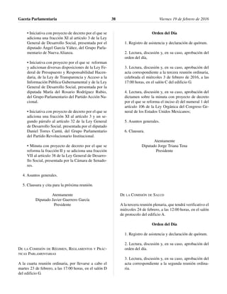 • Iniciativa con proyecto de decreto por el que se
adiciona una fracción XI al artículo 3 de la Ley
General de Desarrollo Social, presentada por el
diputado Ángel García Yáñez, del Grupo Parla-
mentario de Nueva Alianza.
• Iniciativa con proyecto por el que se reforman
y adicionan diversas disposiciones de la Ley Fe-
deral de Presupuesto y Responsabilidad Hacen-
daria, de la Ley de Transparencia y Acceso a la
Información Pública Gubernamental y de la Ley
General de Desarrollo Social, presentada por la
diputada María del Rosario Rodríguez Rubio,
del Grupo Parlamentario del Partido Acción Na-
cional.
• Iniciativa con proyecto de decreto por el que se
adiciona una fracción XI al artículo 3 y un se-
gundo párrafo al artículo 32 de la Ley General
de Desarrollo Social, presentada por el diputado
Daniel Torres Cantú, del Grupo Parlamentario
del Partido Revolucionario Institucional.
• Minuta con proyecto de decreto por el que se
reforma la fracción II y se adiciona una fracción
VII al artículo 38 de la Ley General de Desarro-
llo Social, presentada por la Cámara de Senado-
res.
4. Asuntos generales.
5. Clausura y cita para la próxima reunión.
Atentamente
Diputado Javier Guerrero García
Presidente
DE LA COMISIÓN DE RÉGIMEN, REGLAMENTOS Y PRÁC-
TICAS PARLAMENTARIAS
A la cuarta reunión ordinaria, por llevarse a cabo el
martes 23 de febrero, a las 17:00 horas, en el salón D
del edificio G.
Orden del Día
1. Registro de asistencia y declaración de quórum.
2. Lectura, discusión y, en su caso, aprobación del
orden del día,
3. Lectura, discusión y, en su caso, aprobación del
acta correspondiente a la tercera reunión ordinaria,
celebrada el miércoles 3 de febrero de 2016, a las
17:00 horas, en el salón C del edificio G.
4. Lectura, discusión y, en su caso, aprobación del
dictamen sobre la minuta con proyecto de decreto
por el que se reforma el inciso d) del numeral 1 del
artículo 106 de la Ley Orgánica del Congreso Ge-
neral de los Estados Unidos Mexicanos;
5. Asuntos generales.
6. Clausura.
Atentamente
Diputado Jorge Triana Tena
Presidente
DE LA COMISIÓN DE SALUD
A la tercera reunión plenaria, que tendrá verificativo el
miércoles 24 de febrero, a las 12:00 horas, en el salón
de protocolo del edificio A.
Orden del Día
1. Registro de asistencia y declaración de quórum.
2. Lectura, discusión y, en su caso, aprobación del
orden del día.
3. Lectura, discusión y, en su caso, aprobación del
acta correspondiente a la segunda reunión ordina-
ria.
Gaceta Parlamentaria Viernes 19 de febrero de 201638
 