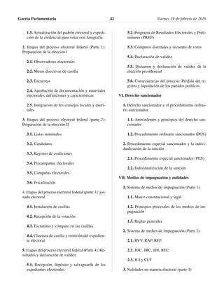 1.5. Actualización del padrón electoral y expedi-
ción de la credencial para votar con fotografía
2. Etapas del proceso electoral federal (Parte 1):
Preparación de la elección I
2.1. Observadores electorales
2.2. Mesas directivas de casilla
2.3. Encuestas
2.4. Aprobación de documentación y materiales
electorales, definiciones y características
2.5. Integración de los consejos locales y distri-
tales
3. Etapas del proceso electoral federal (parte 2):
Preparación de la elección II
3.1. Listas nominales
3.2. Candidatos
3.3. Registro de coaliciones
3.4. Precampañas electorales
3.5. Campañas electorales
3.6. Fiscalización
4. Etapas del proceso electoral federal (parte 3): jor-
nada electoral
4.1. Instalación de casillas
4.2. Recepción de la votación
4.3. Escrutinio y cómputo en las casillas
4.4. Clausura de casilla y remisión del expedien-
te electoral
5. Etapas del proceso electoral federal (Parte 4): Re-
sultados y declaración de validez
5.1. Recepción, depósito y salvaguarda de los
expedientes electorales
5.2. Programa de Resultados Electorales y Preli-
minares (PREP)
5.3. Cómputos distritales y recuento de votos
5.4. Declaración de validez
5.5. Dictamen y declaración de validez de la
elección presidencial
5.6. Consecuencias del proceso: Pérdida del re-
gistro y liquidación de los partidos políticos
VI. Derecho sancionador
1. Derecho sancionador y el procedimiento ordina-
rio sancionador
1.1. Antecedentes y principios del derecho san-
cionador
1.2. Procedimiento ordinario sancionador (POS)
2. Procedimiento especial sancionador y la indivi-
dualización de la sanción
2.1. Procedimiento especial sancionador (PES)
2.2. Individualización de la sanción
VII. Medios de impugnación y nulidades
1. Sistema de medios de impugnación (Parte 1)
1.1. Marco constitucional y legal
1.2. Principios procesales de los medios de im-
pugnación
1.3. Reglas generales
2. Sistema de medios de impugnación (Parte 2)
2.1. RVV, RAP, REP
2.2. JDC, JRC, JIN, REC
2.3. JLI y CLT
3. Nulidades en materia electoral (parte 1)
Gaceta Parlamentaria Viernes 19 de febrero de 201642
 