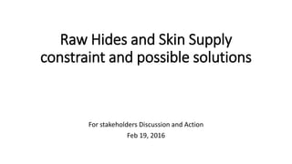 Raw Hides and Skin Supply
constraint and possible solutions
For stakeholders Discussion and Action
Feb 19, 2016
 