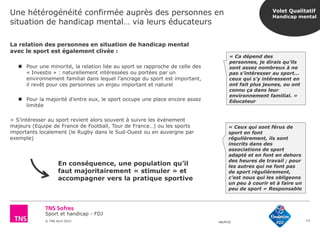 Sport et handicap - FDJ
© TNS Avril 2015 48UM30
Une hétérogénéité confirmée auprès des personnes en
situation de handicap mental… via leurs éducateurs
13
La relation des personnes en situation de handicap mental
avec le sport est également clivée :
 Pour une minorité, la relation liée au sport se rapproche de celle des
« Investis » : naturellement intéressées ou portées par un
environnement familial dans lequel l’ancrage du sport est important,
il revêt pour ces personnes un enjeu important et naturel
 Pour la majorité d’entre eux, le sport occupe une place encore assez
limitée
> S’intéresser au sport revient alors souvent à suivre les événement
majeurs (Equipe de France de Football, Tour de France…) ou les sports
importants localement (le Rugby dans le Sud-Ouest ou en auvergne par
exemple)
« Ca dépend des
personnes, je dirais qu’ils
sont assez nombreux à ne
pas s’intéresser au sport…
ceux qui s’y intéressent en
ont fait plus jeunes, ou ont
connu ça dans leur
environnement familial. »
Educateur
« Ceux qui sont férus de
sport en font
régulièrement, ils sont
inscrits dans des
associations de sport
adapté et en font en dehors
des heures de travail ; pour
les autres qui ne font pas
de sport régulièrement,
c’est nous qui les obligeons
un peu à courir et à faire un
peu de sport » Responsable
En conséquence, une population qu’il
faut majoritairement « stimuler » et
accompagner vers la pratique sportive
Volet Qualitatif
Handicap mental
 