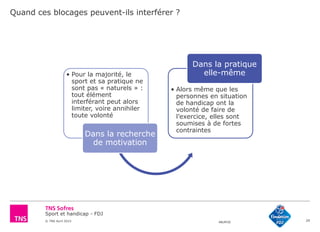 Sport et handicap - FDJ
© TNS Avril 2015 48UM30 29
Quand ces blocages peuvent-ils interférer ?
• Pour la majorité, le
sport et sa pratique ne
sont pas « naturels » :
tout élément
interférant peut alors
limiter, voire annihiler
toute volonté
Dans la recherche
de motivation
• Alors même que les
personnes en situation
de handicap ont la
volonté de faire de
l’exercice, elles sont
soumises à de fortes
contraintes
Dans la pratique
elle-même
 