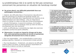Sport et handicap - FDJ
© TNS Avril 2015 48UM30
La problématique liée à la santé ne fait pas consensus
concernant les personnes en situation de handicap mental
51
 De prime abord, une difficulté potentielle face aux
pathologies rencontrées :
> d’abord, des difficultés liées à l’inconscience naturelle de la
part des personnes en situation de handicap mental, qui
éprouvent des difficultés dans l’appréhension de l’exercice et de
l’effort physique que cela implique – d’ou un risque de se
mettre en danger en allant au-delà des limites physiologiques
> ensuite l’émergence, à cause de la pratique, de troubles
comportementaux liés au handicap (mais qui dans les faits ne
se présentent que très rarement)
> enfin, la difficulté pour comprendre les règles des exercices
proposées (surtout les sports collectifs)
 Néanmoins, le sujet sur lequel le clivage est le plus
fort, entre personnes proches du terrain et personnes
éloignées directement de la mise en place :
> Pour les responsables : une complexification a priori de la
pratique sportive, induisant un renoncement à toute activité
> Pour les éducateurs : finalement, une absence de difficultés
majeurs liées à la santé. La séance sportive ressemblant en
tous points à séance normale et habituelle
« La difficulté se situe au niveau de
la pathologie des adultes que nous
accueillons, qui génère de
l’instabilité. » Responsable
« Je n’en vois pas… pas du tout ; le
seul obstacle c’est le travail… je
n’en vois pas d’autres. »
Responsable
« Ca impose quand même un suivi
particulier niveau santé ; j’ai une
personne qui a un pacemaker, des
diabétiques, donc il faut être
prudent… D’autres personnes ont
aussi parfois une faible perception
de leurs limites physiques et par
excès d’enthousiasme peuvent
aller au-delà de ce qu’il faudrait. »
Educateur
Volet Qualitatif
Handicap mental
 