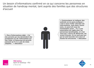 Sport et handicap - FDJ
© TNS Avril 2015 48UM30
Un besoin d’informations confirmé en ce qui concerne les personnes en
situation de handicap mental, tant auprès des familles que des structures
d’accueil
58
« Communiquer et indiquer des
endroits où on peut pratiquer ;
c’est à nous d’aller chercher les
informations, mais dans l’autre
sens, on pourrait nous les
transmettre aussi… Il y a une
association de rugby pour les
personnes handicapées, et c’est
nous qui, à force de démarche, les
avons trouvés. Ce ne sont pas eux
qui se sont tournés vers nous et
toutes les structures. » Educateur
« Plus d’informations déjà… J’ai
des parents qui me demandent des
prospectus ou de l’information sur
des clubs, et beaucoup de parents
pensent qu’il n’y a pas de clubs
adaptés… » Educateur
 