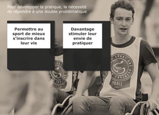 Sport et handicap - FDJ
© TNS Avril 2015 48UM30 63
Pour développer la pratique, la nécessité
de répondre à une double problématique
Permettre au
sport de mieux
s’inscrire dans
leur vie
Davantage
stimuler leur
envie de
pratiquer
 