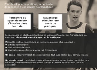 Sport et handicap - FDJ
© TNS Avril 2015 48UM30 64
Pour développer la pratique, la nécessité
de répondre à une double problématique
Les personnes en situation de handicap ne sont pas différentes des Français dans leur
ensemble, elles aussi aiment le sport et le pratiquent
Mais cette relation s’inscrit dans un contexte autrement plus compliqué :
 Limites d’accessibilité
 Limites liées à la santé
 Limites liées à des facteurs sociaux et économiques
Un enjeu : réduire l’impact de ces contraintes, tout aussi réelles que, parfois, refuges
Un axe de travail : au-delà d’œuvrer à l’amenuisement de ces limites matérielles, une
nécessité, celle de communiquer autour. Rendre accessible et faire-savoir que c’est
accessible!
Permettre au
sport de mieux
s’inscrire dans
leur vie
Davantage
stimuler leur
envie de
pratiquer
 