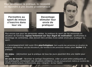 Sport et handicap - FDJ
© TNS Avril 2015 48UM30 65
Pour développer la pratique, la nécessité
de répondre à une double problématique
Plus encore que pour les personnes valides, la pratique du sport par les personnes en
situation de handicap repose fortement sur leur degré de motivation : confrontées à
davantage de contraintes, elles doivent être armées d’une solide envie pour pratiquer du
sport.
> L’accompagnement doit aussi être psychologique (tant auprès des personnes en situation de
handicap elles-mêmes, que des éducateurs, des familles et des personnes valides) pour inciter à la
pratique
Un enjeu : (dé)montrer que la pratique de tous les jours peut/doit être une réalité pour
elles
Un axe de travail : favoriser le partage d’expérience, créer un pont entre pratiquants et
non pratiquants connaissant des situations similaires (ne pas exclusivement mettre en lumière des
athlètes paralympiques, professionnels, plus « éloignés » de leur réalité)
Permettre au
sport de mieux
s’inscrire dans
leur vie
Davantage
stimuler leur
envie de
pratiquer
 