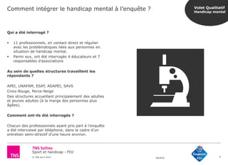Sport et handicap - FDJ
© TNS Avril 2015 48UM30
Comment intégrer le handicap mental à l’enquête ?
9
Qui a été interrogé ?
 11 professionnels, en contact direct et régulier
avec les problématiques liées aux personnes en
situation de handicap mental.
 Parmi eux, ont été interrogés 4 éducateurs et 7
responsables d’associations
Au sein de quelles structures travaillent les
répondants ?
APEI, UNAFAM, ESAT, ADAPEI, SAVS
Croix-Rouge, Perce-Neige
Des structures accueillant principalement des adultes
et jeunes adultes (à la marge des personnes plus
âgées).
Comment ont-ils été interrogés ?
Chacun des professionnels ayant pris part à l’enquête
a été interviewé par téléphone, dans le cadre d’un
entretien semi-directif d’une heure environ.
Volet Qualitatif
Handicap mental
 