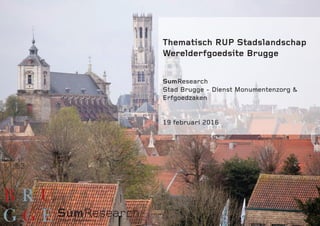 Thematisch RUP Stadslandschap
Werelderfgoedsite Brugge
SumResearch
Stad Brugge - Dienst Monumentenzorg &
Erfgoedzaken
19 februari 2016
 