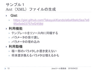 サンプル１
Ant（XML）ファイルの生成
2016/04/22Javaツール勉強会12
 Gist:
 https://gist.github.com/TakayukiKando/e6a49a4c5ea7e6
95a5eb03757ef2458d
 利用機能
 テンプレートをリソース内に同梱する
 パラメータの受け渡し
 パラメータの埋め込み
 利用動機
 極一部のパラメタしか置き変えない
 将来置き換えるパラメタは増えるかも
 
