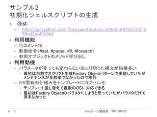サンプル2
初期化シェルスクリプトの生成
2016/04/22Javaツール勉強会13
 Gist:
 https://gist.github.com/TakayukiKando/cc504de4e81b273af12
59ed2ea6fb3b4
 利用機能
 行コメント##
 制御命令（#set, #parse, #if, #foreach）
 参照オブジェクトのメソッド呼び出し
 利用動機
 パラメータが変っても変わらない決まり切った構文が結構多い
 最初は自前でスクリプト生成Factory Objectパターンで実装していたが
メンテナンスが全然楽でなかったので移行
 OS固有の仕組みをテンプレートにカプセル化
 テンプレート差し替えで複数のOSに対応できる
 最初はFactory Objectのパラメタにしようと思っていたがパラメタだけで
済まなかった
 