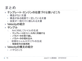 まとめ
15
 テンプレート・エンジンの位置づけと使いどころ
 構造がない文書
 構造がある範囲で一定している文書
 改変が一部だけに限られる文書
 Velocityの紹介
 サンプル
1. Ant（XML）ファイルの生成
 テンプレートをリソース内に同梱する
 パラメータの受け渡し
 パラメータの埋め込み
2. 初期化シェルスクリプトの生成
 制御命令の使用例
 Velocityの構文の紹介
 ハマりどころ
2016/04/22Javaツール勉強会
 