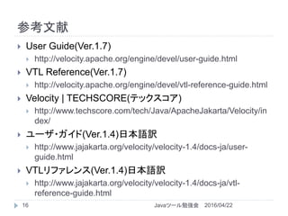 参考文献
16
 User Guide(Ver.1.7)
 http://velocity.apache.org/engine/devel/user-guide.html
 VTL Reference(Ver.1.7)
 http://velocity.apache.org/engine/devel/vtl-reference-guide.html
 Velocity | TECHSCORE(テックスコア)
 http://www.techscore.com/tech/Java/ApacheJakarta/Velocity/in
dex/
 ユーザ・ガイド(Ver.1.4)日本語訳
 http://www.jajakarta.org/velocity/velocity-1.4/docs-ja/user-
guide.html
 VTLリファレンス(Ver.1.4)日本語訳
 http://www.jajakarta.org/velocity/velocity-1.4/docs-ja/vtl-
reference-guide.html
2016/04/22Javaツール勉強会
 
