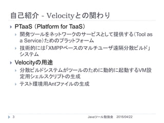 自己紹介 - Velocityとの関わり
2016/04/22Javaツール勉強会3
 PTaaS （Platform for TaaS）
 開発ツールをネットワークのサービスとして提供する（Tool as
a Service）ためのプラットフォーム
 技術的には「XMPPベースのマルチユーザ遠隔分散ビルド」
システム
 Velocityの用途
 分散ビルドシステムがツールのために動的に起動するVM設
定用シェルスクリプトの生成
 テスト環境用Antファイルの生成
 