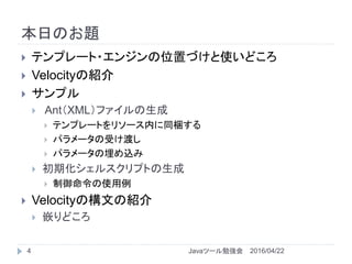 本日のお題
4
 テンプレート・エンジンの位置づけと使いどころ
 Velocityの紹介
 サンプル
 Ant（XML）ファイルの生成
 テンプレートをリソース内に同梱する
 パラメータの受け渡し
 パラメータの埋め込み
 初期化シェルスクリプトの生成
 制御命令の使用例
 Velocityの構文の紹介
 嵌りどころ
2016/04/22Javaツール勉強会
 